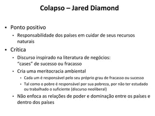 Colapso – Jared Diamond
▪ Ponto positivo
• Responsabilidade dos países em cuidar de seus recursos
naturais
▪ Crítica
• Discurso inspirado na literatura de negócios:
“cases” de sucesso ou fracasso
• Cria uma meritocracia ambiental
• Cada um é responsável pelo seu próprio grau de fracasso ou sucesso
• Tal como o pobre é responsável por sua pobreza, por não ter estudado
ou trabalhado o suficiente (discurso neoliberal)
• Não enfoca as relações de poder e dominação entre os países e
dentro dos países
 
