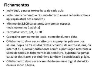 Fichamentos
▪ Individual, para os textos-base de cada aula
▪ Incluir no fichamento o resumo do texto e uma reflexão sobre a
aplicação atual dos conceitos
▪ Mínimo de 3.800 caracteres, sem contar espaços
(mais ou menos 1 página)
▪ Formatos: word, pdf, ou rtf
▪ Cabeçalho com nome do texto, nome do aluno e data
▪ O fichamento deve ser escrito com as próprias palavras dos
alunos. Cópia de frases dos textos fichados, de outros alunos, da
internet ou qualquer outra fonte zeram a pontuação referente à
soma de todos os fichamentos do semestre. Substituir algumas
palavras das frases por sinônimo também é considerado plágio.
▪ O fichamento deve ser encaminhado em meio digital até início
da aula sobre o tema.
 