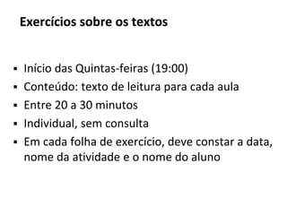 Exercícios sobre os textos
▪ Início das Quintas-feiras (19:00)
▪ Conteúdo: texto de leitura para cada aula
▪ Entre 20 a 30 minutos
▪ Individual, sem consulta
▪ Em cada folha de exercício, deve constar a data,
nome da atividade e o nome do aluno
 