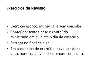 Exercícios de Revisão
▪ Exercício escrito, individual e sem consulta
▪ Conteúdo: textos-base e conteúdo
ministrado em aula até o dia do exercício
▪ Entrega no final da aula
▪ Em cada folha de exercício, deve constar a
data, nome da atividade e o nome do aluno.
 