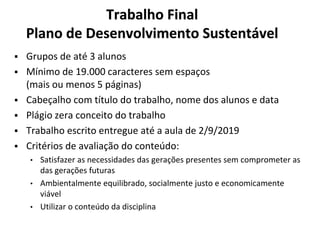Trabalho Final
Plano de Desenvolvimento Sustentável
▪ Grupos de até 3 alunos
▪ Mínimo de 19.000 caracteres sem espaços
(mais ou menos 5 páginas)
▪ Cabeçalho com título do trabalho, nome dos alunos e data
▪ Plágio zera conceito do trabalho
▪ Trabalho escrito entregue até a aula de 2/9/2019
▪ Critérios de avaliação do conteúdo:
• Satisfazer as necessidades das gerações presentes sem comprometer as
das gerações futuras
• Ambientalmente equilibrado, socialmente justo e economicamente
viável
• Utilizar o conteúdo da disciplina
 