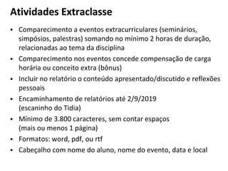 Atividades Extraclasse
▪ Comparecimento a eventos extracurriculares (seminários,
simpósios, palestras) somando no mínimo 2 horas de duração,
relacionadas ao tema da disciplina
▪ Comparecimento nos eventos concede compensação de carga
horária ou conceito extra (bônus)
▪ Incluir no relatório o conteúdo apresentado/discutido e reflexões
pessoais
▪ Encaminhamento de relatórios até 2/9/2019
(escaninho do Tidia)
▪ Mínimo de 3.800 caracteres, sem contar espaços
(mais ou menos 1 página)
▪ Formatos: word, pdf, ou rtf
▪ Cabeçalho com nome do aluno, nome do evento, data e local
 