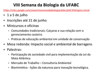 VIII Semana da Biologia da UFABC
https://sites.google.com/view/viiisemanadabiologiaufabc/p%C3%A1gina-inicial
▪ 1 a 5 de julho
▪ Inscrições até 21 de junho
▪ Minicursos e oficinas
• Comunidades tradicionais: Caiçaras e sua relação com o
gerenciamento costeiro
• Práticas de educação ambiental em unidade de conservação
▪ Mesa redonda: Impacto social e ambiental de barragens
▪ Palestras:
• Participação da sociedade civil para implementação da Lei da
Mata Atlântica
• Mercado de Trabalho – Consultoria Ambiental
• Biomimética - lições da natureza para inovação tecnológica.
 
