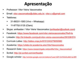 Apresentação
▪ Professsor: Vitor Vieira Vasconcelos
▪ Email: vitor.vasconcelos@ufabc.edu.br, vitor.v.v@gmail.com
▪ Telefones:
▪ 31-99331-1593 (Vivo – Whatsapp)
▪ 11-97752-3135 (Claro)
▪ Skype: amfeadan / Vitor Vieira Vasconcelos (amfeadan@outlook.com)
▪ Facebook: https://www.facebook.com/vitor.vieiravasconcelos?fref=ts
▪ Linkedin: http://br.linkedin.com/pub/vitor-vieira-vasconcelos/29/338/574
▪ Currículo Lattes: http://lattes.cnpq.br/8151243279050980
▪ Academia: https://ufabc-br.academia.edu/VitorVasconcelos
▪ Research Gate: https://www.researchgate.net/profile/Vitor_Vasconcelos2
▪ Scribd: http://pt.scribd.com/amfeadan
▪ Google scholar: http://scholar.google.com.br/citations?user=k8Y-3xYAAAAJ&hl=pt-BR
 