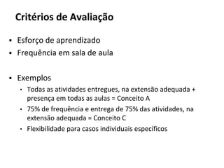 Critérios de Avaliação
▪ Esforço de aprendizado
▪ Frequência em sala de aula
▪ Exemplos
• Todas as atividades entregues, na extensão adequada +
presença em todas as aulas = Conceito A
• 75% de frequência e entrega de 75% das atividades, na
extensão adequada = Conceito C
• Flexibilidade para casos individuais específicos
 