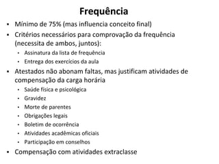 Frequência
▪ Mínimo de 75% (mas influencia conceito final)
▪ Critérios necessários para comprovação da frequência
(necessita de ambos, juntos):
• Assinatura da lista de frequência
• Entrega dos exercícios da aula
▪ Atestados não abonam faltas, mas justificam atividades de
compensação da carga horária
• Saúde física e psicológica
• Gravidez
• Morte de parentes
• Obrigações legais
• Boletim de ocorrência
• Atividades acadêmicas oficiais
• Participação em conselhos
▪ Compensação com atividades extraclasse
 