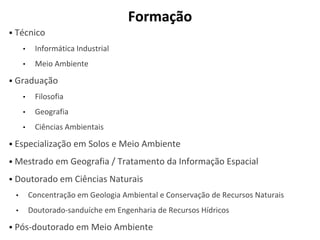 Formação
▪ Técnico
• Informática Industrial
• Meio Ambiente
▪ Graduação
• Filosofia
• Geografia
• Ciências Ambientais
▪ Especialização em Solos e Meio Ambiente
▪ Mestrado em Geografia / Tratamento da Informação Espacial
▪ Doutorado em Ciências Naturais
• Concentração em Geologia Ambiental e Conservação de Recursos Naturais
• Doutorado-sanduíche em Engenharia de Recursos Hídricos
▪ Pós-doutorado em Meio Ambiente
 