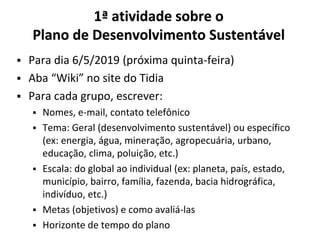 ▪ Para dia 6/5/2019 (próxima quinta-feira)
▪ Aba “Wiki” no site do Tidia
▪ Para cada grupo, escrever:
▪ Nomes, e-mail, contato telefônico
▪ Tema: Geral (desenvolvimento sustentável) ou específico
(ex: energia, água, mineração, agropecuária, urbano,
educação, clima, poluição, etc.)
▪ Escala: do global ao individual (ex: planeta, país, estado,
município, bairro, família, fazenda, bacia hidrográfica,
indivíduo, etc.)
▪ Metas (objetivos) e como avaliá-las
▪ Horizonte de tempo do plano
1ª atividade sobre o
Plano de Desenvolvimento Sustentável
 