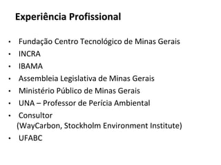 Experiência Profissional
• Fundação Centro Tecnológico de Minas Gerais
• INCRA
• IBAMA
• Assembleia Legislativa de Minas Gerais
• Ministério Público de Minas Gerais
• UNA – Professor de Perícia Ambiental
• Consultor
(WayCarbon, Stockholm Environment Institute)
• UFABC
 