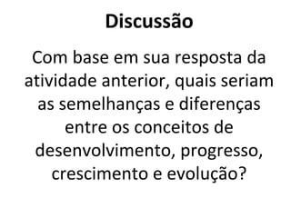 Discussão
Com base em sua resposta da
atividade anterior, quais seriam
as semelhanças e diferenças
entre os conceitos de
desenvolvimento, progresso,
crescimento e evolução?
 