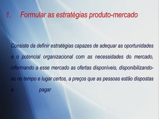 Formular as estratégias produto-mercado Consiste da definir estratégias capazes de adequar as oportunidades e o potencial organizacional com as necessidades do mercado, informando a esse mercado as ofertas disponíveis, disponibilizando-as no tempo e lugar certos, a preços que as pessoas estão dispostas a pagar  