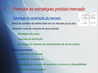 Formular as estratégias produto-mercado Estratégia de penetração de mercado  Busca de aumento de market share em um mercado que já atua Aumentar a taxa de consumo de seus produtos Estratégias de preços Expansão da distribuição Estratégias de mudança de comportamento de uso do produto Fatores a considerar Crescimento do mercado Reação dos competidores Capacidade do mercado em aumentar o consumo e a disponibilidade Potencial de novos usuários 
