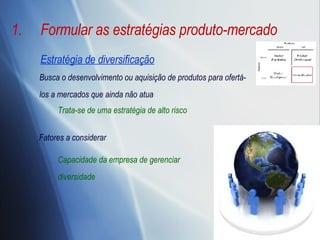 Formular as estratégias produto-mercado Estratégia de diversificação Busca o desenvolvimento ou aquisição de produtos para ofertá-los a mercados que ainda não atua Capacidade da empresa de gerenciar diversidade Fatores a considerar Trata-se de uma estratégia de alto risco 