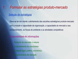 Formular as estratégias produto-mercado Deve-se ter em mente o alinhamento das escolhas estratégicas produto-mercado com a missão e capacidade da organização, a capacidade do mercado e seu comportamento, as forças do ambiente e as atividades competitivas Disponibilidade de informações Tamanho do mercado e volume Comportamento do consumidor Ambiente legal, político, econômico  Comportamento do mercado Seleção de estratégias 