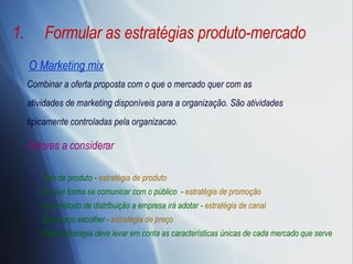 Formular as estratégias produto-mercado O Marketing mix Combinar a oferta proposta com o que o mercado quer com as atividades de marketing disponíveis para a organização. São atividades tipicamente controladas pela organizacao. Tipo de produto -  estratégia de produto De que forma se comunicar com o público  -  estratégia de promoção Que método de distribuição a empresa irá adotar -  estratégia de canal Que preço escolher -  estratégia de preço Cada estratégia deve levar em conta as características únicas de cada mercado que serve Fatores a considerar 