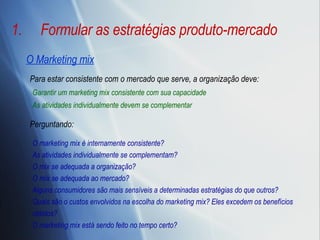 Formular as estratégias produto-mercado O Marketing mix Garantir um marketing mix consistente com sua capacidade As atividades individualmente devem se complementar Para estar consistente com o mercado que serve, a organização deve:  O marketing mix é internamente consistente? As atividades individualmente se complementam? O mix se adequada a organização? O mix se adequada ao mercado? Alguns consumidores são mais sensíveis a determinadas estratégias do que outros? Quais são o custos envolvidos na escolha do marketing mix? Eles excedem os benefícios obtidos? O marketing mix está sendo feito no tempo certo? Perguntando:  