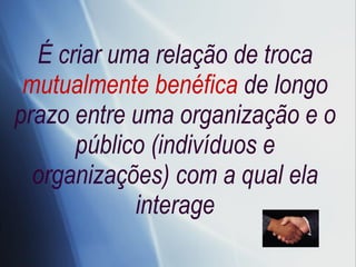 É criar uma relação de troca  mutualmente benéfica  de longo prazo entre uma organização e o público (indivíduos e organizações) com a qual ela interage 