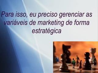 Para isso, eu preciso gerenciar as variáveis de marketing de forma estratégica 