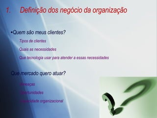 Definição dos negócio da organização Quem são meus clientes? Que mercado quero atuar? Ameaças Oportunidades Capacidade organizacional Tipos de clientes Quais as necessidades Que tecnologia usar para atender a essas necessidades 