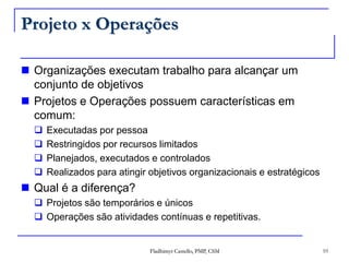 Projeto x OperaçõesOrganizações executam trabalho para alcançar um conjunto de objetivosProjetos e Operações possuem características em comum:Executadas por pessoaRestringidos por recursos limitadosPlanejados, executados e controladosRealizados para atingir objetivos organizacionais e estratégicosQual é a diferença?Projetos são temporários e únicosOperações são atividades contínuas e repetitivas.10Fladhimyr Castello, PMP, CSM