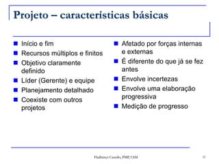 Projeto – características básicasInício e fimRecursos múltiplos e finitosObjetivo claramente definidoLíder (Gerente) e equipePlanejamento detalhadoCoexiste com outros projetosAfetado por forças internas e externasÉ diferente do que já se fez antesEnvolve incertezasEnvolve uma elaboração progressivaMedição de progresso11Fladhimyr Castello, PMP, CSM