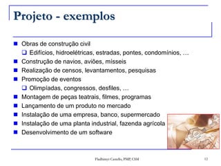 Projeto - exemplosObras de construção civilEdifícios, hidroelétricas, estradas, pontes, condomínios, …Construção de navios, aviões, mísseisRealização de censos, levantamentos, pesquisasPromoção de eventosOlimpíadas, congressos, desfiles, …Montagem de peças teatrais, filmes, programasLançamento de um produto no mercadoInstalação de uma empresa, banco, supermercadoInstalação de uma planta industrial, fazenda agrícolaDesenvolvimento de um software12Fladhimyr Castello, PMP, CSM
