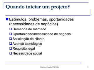 Quando iniciar um projeto?Estímulos, problemas, oportunidades  (necessidades de negócios)Demanda de mercadoOportunidade/necessidade de negócioSolicitação de clienteAvanço tecnológicoRequisito legalNecessidade socialFladhimyr Castello, PMP, CSM18