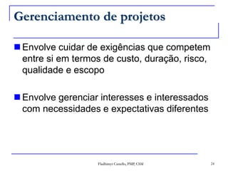 Gerenciamento de projetosEnvolve cuidar de exigências que competem entre si em termos de custo, duração, risco, qualidade e escopoEnvolve gerenciar interesses e interessados com necessidades e expectativas diferentes24Fladhimyr Castello, PMP, CSM