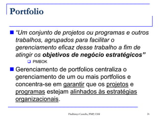 Portfolio“Um conjunto de projetos ou programas e outros trabalhos, agrupados para facilitar o gerenciamento eficaz desse trabalho a fim de atingir os objetivos de negócio estratégicos”PMBOKGerenciamento de portfolios centraliza o gerenciamento de um ou mais portfolios e concentra-se em garantir que os projetos e programas estejam alinhados às estratégias organizacionais.Fladhimyr Castello, PMP, CSM26