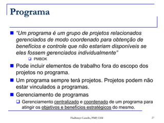 Programa“Um programa é um grupo de projetos relacionados gerenciados de modo coordenado para obtenção de benefícios e controle que não estariam disponíveis se eles fossem gerenciados individualmente”PMBOKPode incluir elementos de trabalho fora do escopo dos projetos no programa.Um programa sempre terá projetos. Projetos podem não estar vinculados a programas.Gerenciamento de programasGerenciamento centralizado e coordenado de um programa para atingir os objetivos e benefícios estratégicos do mesmo.27Fladhimyr Castello, PMP, CSM