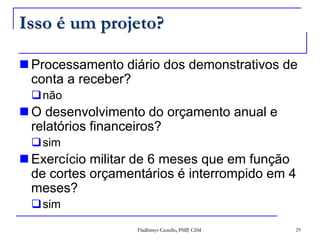 Isso é um projeto?Processamento diário dos demonstrativos de conta a receber?nãoO desenvolvimento do orçamento anual e relatórios financeiros?simExercício militar de 6 meses que em função de cortes orçamentários é interrompido em 4 meses?sim29Fladhimyr Castello, PMP, CSM