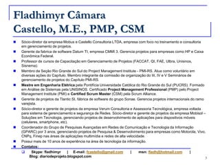 FladhimyrCâmaraCastello, M.E., PMP, CSMSócio-diretor da empresa Mobus e Castello Consultoria LTDA, empresa com foco no treinamento e consultoria em gerenciamento de projetos. Gerente da fabrica de software Datum TI, empresa CMMI 3. Gerencia projetos para empresas como HP e Caixa Econômica Federal.Professor de cursos de Capacitação em Gerenciamento de Projetos (FACCAT, QI, FAE, Ulbra, Unisinos, Sisnema). Membro da Seção Rio Grande do Sul do Project Management Institute - PMI-RS. Atua como voluntário em diversas ações do Capítulo. Membro integrante da comissão de organização do III, IV e V Seminários de gerenciamento de projetos do Capítulo PMI-RS.   Mestre em Engenharia Elétrica pela Pontifícia Universidade Católica do Rio Grande do Sul (PUCRS). Formado em Análise de Sistemas pela UNISINOS. Certificado Project Management Professional (PMP) pelo Project Management Institute (PMI) e Certified Scrum Master (CSM) pela Scrum Alliance.Gerente de projetos da Tlantic SI, fábrica de software do grupo Sonae. Gerencia projetos internacionais do ramo varejista. Sócio-diretor e gerente de projetos da empresa Verum Consultoria e Assessoria Tecnológica, empresa voltada para sistema de gerenciamento e segurança de Redes. Sócio-diretor e gerente de projetos da empresa Mobisol – Soluções em Tecnologia, gerenciando projetos de desenvolvimento de aplicações para dispositivos móveis (celulares, smartphone, etc).   Coordenador do Grupo de Pesquisas Avançadas em Redes de Comunicação e Tecnologia da Informação (GPARC) por 3 anos, gerenciando projetos de Pesquisa & Desenvolvimento para empresas como Motorola, Vivo, CNPq, Finep nas áreas de aplicações multimídia e redes de alta velocidade.Possui mais de 10 anos de experiência na área de tecnologia da informação. Contatos:  Skype: fladhimyr      |     E-mail: fcastello@gmail.com       |       msn: fladh@hotmail.com       |                              Blog: diariodeprojeto.blogspot.com3