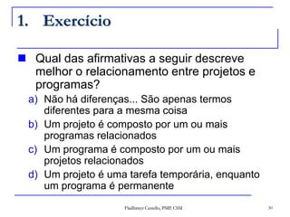 Qual das afirmativas a seguir descreve melhor o relacionamento entre projetos e programas?Não há diferenças... São apenas termos diferentes para a mesma coisaUm projeto é composto por um ou mais programas relacionadosUm programa é composto por um ou mais projetos relacionadosUm projeto é uma tarefa temporária, enquanto um programa é permanenteExercício30Fladhimyr Castello, PMP, CSM
