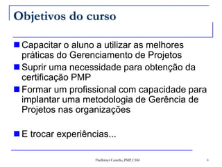 Objetivos do cursoCapacitar o aluno a utilizar as melhores práticas do Gerenciamento de ProjetosSuprir uma necessidade para obtenção da certificação PMPFormar um profissional com capacidade para implantar uma metodologia de Gerência de Projetos nas organizaçõesE trocar experiências... 6Fladhimyr Castello, PMP, CSM