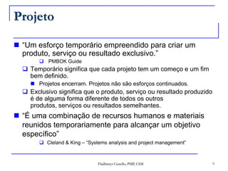 Projeto“Um esforço temporário empreendido para criar um produto, serviço ou resultado exclusivo.” PMBOK GuideTemporário significa que cada projeto tem um começo e um fim bem definido. Projetos encerram. Projetos não são esforços continuados.Exclusivo significa que o produto, serviço ou resultado produzido é de alguma forma diferente de todos os outros produtos, serviços ou resultados semelhantes.“É uma combinação de recursos humanos e materiais reunidos temporariamente para alcançar um objetivo específico”Cleland & King – “Systems analysis and project management”9Fladhimyr Castello, PMP, CSM