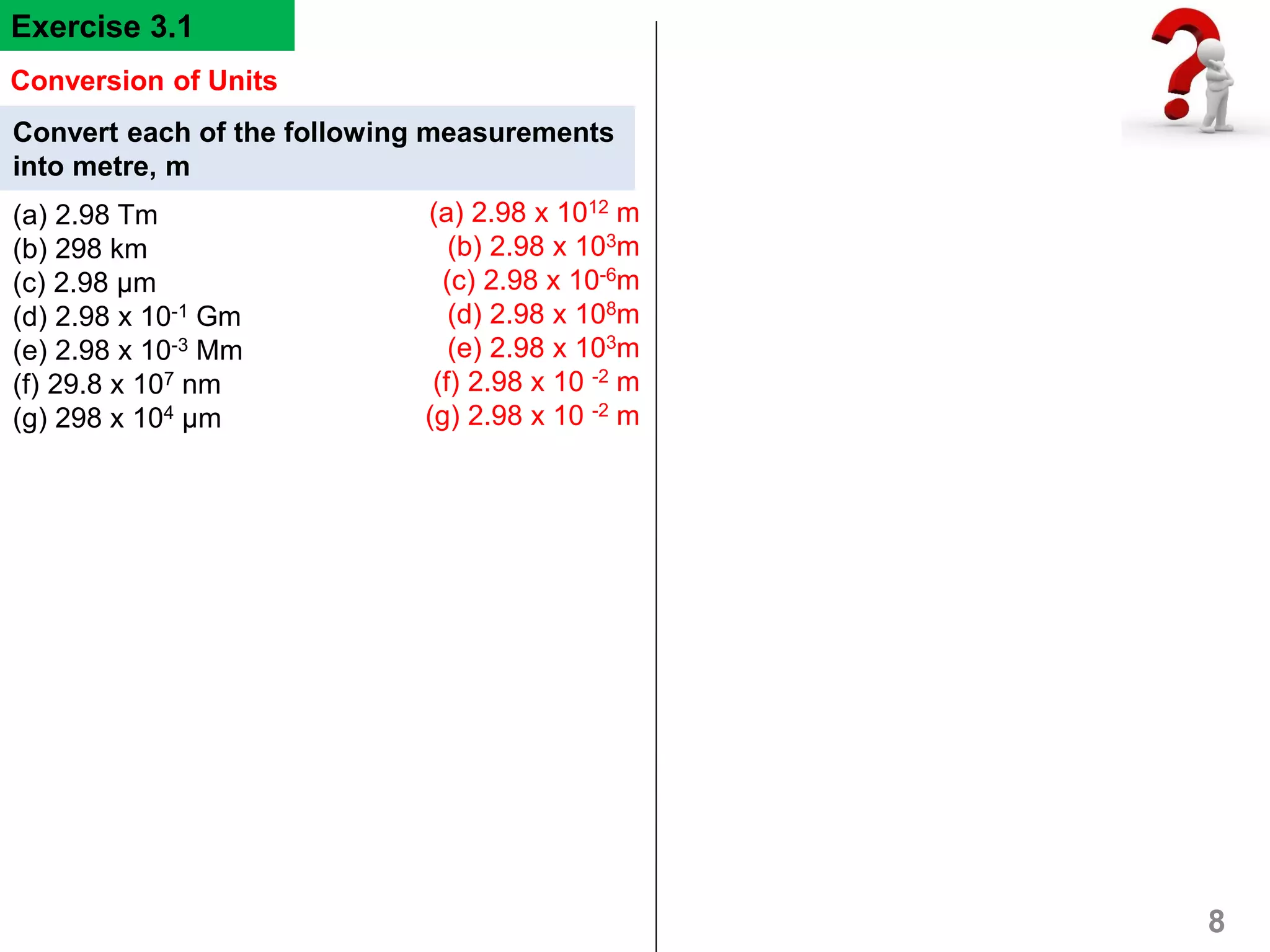 Convert each of the following measurements
into metre, m
(a) 2.98 Tm
(b) 298 km
(c) 2.98 μm
(d) 2.98 x 10-1 Gm
(e) 2.98 x 10-3 Mm
(f) 29.8 x 107 nm
(g) 298 x 104 μm
8
Conversion of Units
Exercise 3.1
(a) 2.98 x 1012 m
(b) 2.98 x 103m
(c) 2.98 x 10-6m
(d) 2.98 x 108m
(e) 2.98 x 103m
(f) 2.98 x 10 -2 m
(g) 2.98 x 10 -2 m
 