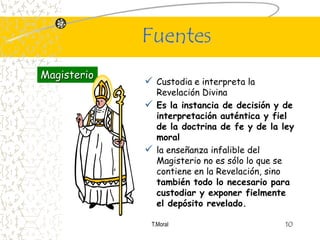 Fuentes
Magisterio
              Custodia e interpreta la
               Revelación Divina
              Es la instancia de decisión y de
               interpretación auténtica y fiel
               de la doctrina de fe y de la ley
               moral
              la enseñanza infalible del
               Magisterio no es sólo lo que se
               contiene en la Revelación, sino
               también todo lo necesario para
               custodiar y exponer fielmente
               el depósito revelado.

              T.Moral                        10
 