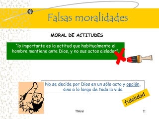 Falsas moralidades
                  MORAL DE ACTITUDES

  “lo importante es la actitud que habitualmente el
hombre mantiene ante Dios, y no sus actos aislados”.




                No se decide por Dios en un sólo acto y opción,
                        sino a lo largo de toda la vida



                              T.Moral                             11
 