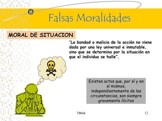 Falsas Moralidades
MORAL DE SITUACION
                “La bondad o malicia de la acción no viene
                dada por una ley universal e inmutable,
                sino que se determina por la situación en
                que el individuo se halle”.




                               Existen actos que, por sí y en
                                        sí mismos,
                                independientemente de las
                                circunstancias, son siempre
                                    gravemente ilícitos


                     T.Moral                                    12
 