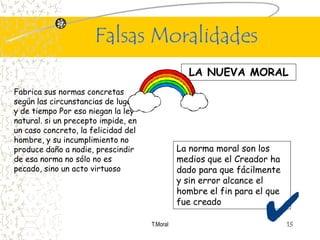 Falsas Moralidades
                                                 LA NUEVA MORAL
Fabrica sus normas concretas
según las circunstancias de lugar
y de tiempo Por eso niegan la ley
natural. si un precepto impide, en
un caso concreto, la felicidad del
hombre, y su incumplimiento no
produce daño a nadie, prescindir               La norma moral son los
de esa norma no sólo no es                     medios que el Creador ha
pecado, sino un acto virtuoso                  dado para que fácilmente
                                               y sin error alcance el
                                               hombre el fin para el que
                                               fue creado

                                     T.Moral                               13
 