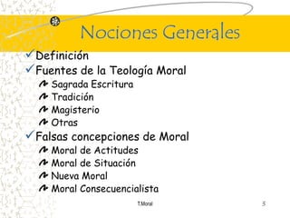 Nociones Generales
Definición
Fuentes de la Teología Moral
    Sagrada Escritura
    Tradición
    Magisterio
    Otras
Falsas concepciones de Moral
    Moral de Actitudes
    Moral de Situación
    Nueva Moral
    Moral Consecuencialista
                        T.Moral   3
 