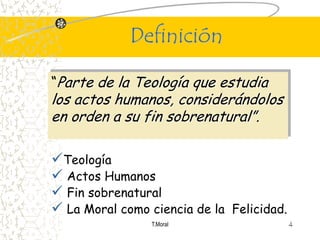 Definición

“Parte de la Teología que estudia
los actos humanos, considerándolos
en orden a su fin sobrenatural”.

Teología
 Actos Humanos
 Fin sobrenatural
 La Moral como ciencia de la Felicidad.
                 T.Moral                   4
 