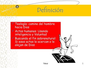Definición

 Teología: camino del hombre
  hacia Dios
 Actos humanos: Usando
  inteligencia y Voluntad
 Buscando el fin sobrenatural:
  Si esos actos lo acercan o lo
  alejan de Dios




                     T.Moral      5
 