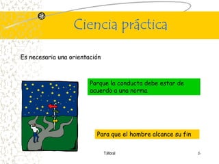 Ciencia práctica

Es necesaria una orientación



                        Porque la conducta debe estar de
                        acuerdo a una norma




                          Para que el hombre alcance su fin


                               T.Moral                        6
 
