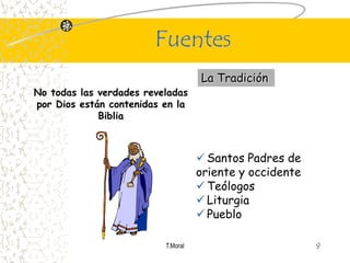 Fuentes
                                    La Tradición
No todas las verdades reveladas
por Dios están contenidas en la
             Biblia



                                     Santos Padres de
                                    oriente y occidente
                                     Teólogos
                                     Liturgia
                                     Pueblo

                          T.Moral                         9
 