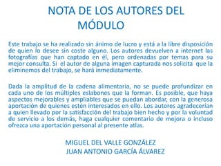 NOTA DE LOS AUTORES DEL
MÓDULO
Este trabajo se ha realizado sin ánimo de lucro y está a la libre disposición
de quien lo desee sin coste alguno. Los autores devuelven a internet las
fotografías que han captado en él, pero ordenadas por temas para su
mejor consulta. Si el autor de alguna imagen capturada nos solicita que la
eliminemos del trabajo, se hará inmediatamente.
Dada la amplitud de la cadena alimentaria, no se puede profundizar en
cada uno de los múltiples eslabones que la forman. Es posible, que haya
aspectos mejorables y ampliables que se puedan abordar, con la generosa
aportación de quienes estén interesados en ello. Los autores agradecerían
a quien llevado por la satisfacción del trabajo bien hecho y por la voluntad
de servicio a los demás, haga cualquier comentario de mejora o incluso
ofrezca una aportación personal al presente atlas.
MIGUEL DEL VALLE GONZÁLEZ
JUAN ANTONIO GARCÍA ÁLVAREZ
 