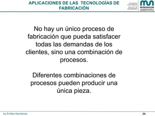 24
No hay un único proceso de
fabricación que pueda satisfacer
todas las demandas de los
clientes, sino una combinación de
procesos.
Diferentes combinaciones de
procesos pueden producir una
única pieza.
APLICACIONES DE LAS TECNOLOGÍAS DE
FABRICACIÓN
by Endika Gandarias
 