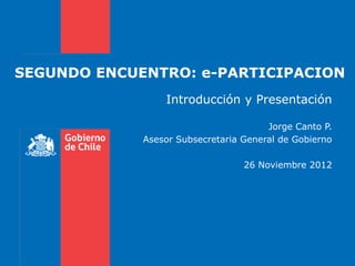 SEGUNDO ENCUENTRO: e-PARTICIPACION
                 Introducción y Presentación

                                       Jorge Canto P.
             Asesor Subsecretaria General de Gobierno

                                  26 Noviembre 2012
 