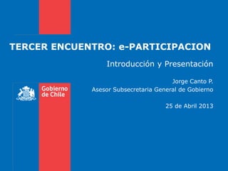 TERCER ENCUENTRO: e-PARTICIPACION
Introducción y Presentación
Jorge Canto P.
Asesor Subsecretaria General de Gobierno
25 de Abril 2013
 