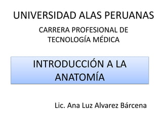 INTRODUCCIÓN A LA
ANATOMÍA
Lic. Ana Luz Alvarez Bárcena
UNIVERSIDAD ALAS PERUANAS
CARRERA PROFESIONAL DE
TECNOLOGÍA MÉDICA
 